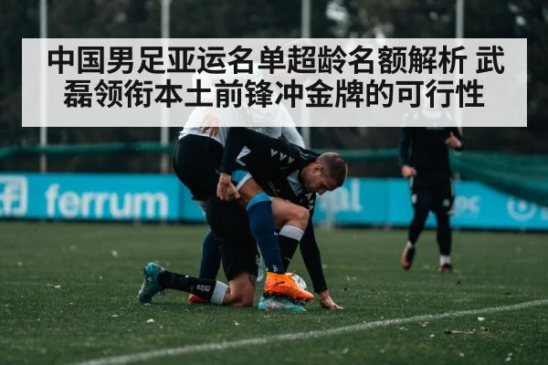 中国男足亚运名单超龄名额解析 武磊领衔本土前锋冲金牌的可行性