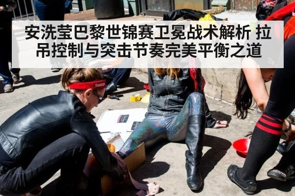 安洗莹巴黎世锦赛卫冕战术解析 拉吊控制与突击节奏完美平衡之道